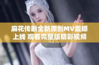 麻花传剧全新原创MV震撼上线 观看完整版精彩视频不容错过