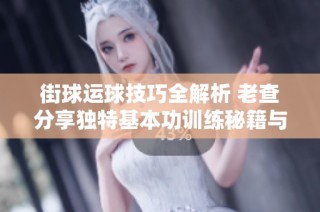 街球运球技巧全解析 老查分享独特基本功训练秘籍与球员经验