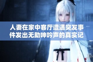 人妻在家中客厅遭遇突发事件发出无助呻吟声的真实记录