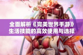 全面解析《完美世界手游》生活技能的高效使用与选择技巧
