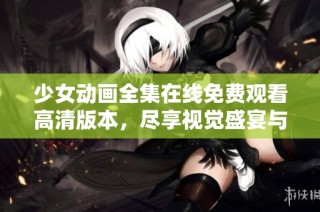 少女动画全集在线免费观看高清版本，尽享视觉盛宴与动人故事