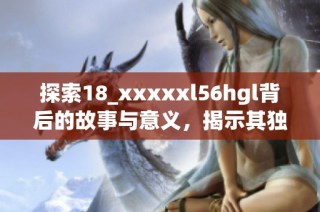 探索18_xxxxxl56hgl背后的故事与意义，揭示其独特魅力