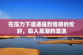 在压力下遭遇强烈情感的伦轩，陷入高潮的漩涡