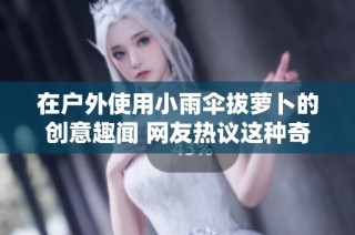 在户外使用小雨伞拔萝卜的创意趣闻 网友热议这种奇特玩法的乐趣与价值