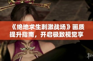 《绝地求生刺激战场》画质提升指南，开启极致视觉享受，打造个性化的游戏体验