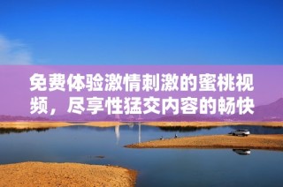 免费体验激情刺激的蜜桃视频，尽享性猛交内容的畅快乐趣