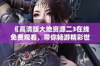 《高清版大地资源二3在线免费观看，带你畅游精彩世界》