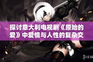 探讨意大利电视剧《原始的爱》中爱情与人性的复杂交织与深刻寓意