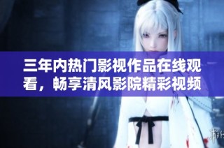 三年内热门影视作品在线观看，畅享清风影院精彩视频
