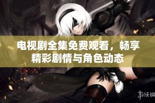 电视剧全集免费观看，畅享精彩剧情与角色动态