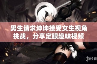 男生请求坤坤接受女生视角挑战，分享定眼趣味视频