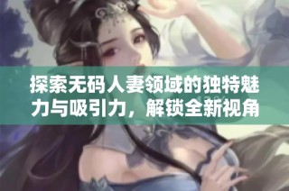 探索无码人妻领域的独特魅力与吸引力，解锁全新视角与体验