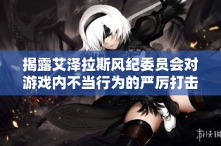 揭露艾泽拉斯风纪委员会对游戏内不当行为的严厉打击与处罚措施