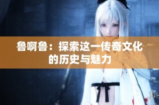 鲁啊鲁：探索这一传奇文化的历史与魅力