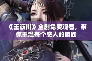 《王沥川》全剧免费观看，带你重温每个感人的瞬间