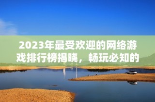 2023年最受欢迎的网络游戏排行榜揭晓，畅玩必知的热门网游推荐