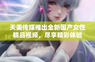天美传媒推出全新国产女性精品视频，尽享精彩体验