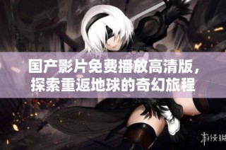 国产影片免费播放高清版，探索重返地球的奇幻旅程