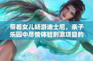 带着女儿畅游迪士尼，亲子乐园中尽情体验刺激项目的疯狂一天