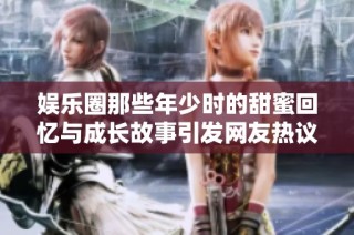 娱乐圈那些年少时的甜蜜回忆与成长故事引发网友热议