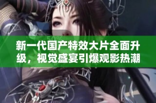 新一代国产特效大片全面升级，视觉盛宴引爆观影热潮，值得期待！