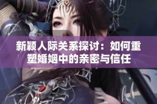 新颖人际关系探讨：如何重塑婚姻中的亲密与信任