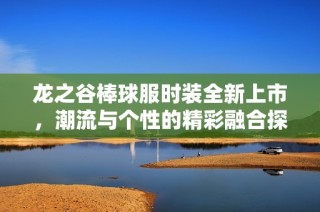 龙之谷棒球服时装全新上市，潮流与个性的精彩融合探秘