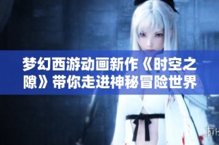 梦幻西游动画新作《时空之隙》带你走进神秘冒险世界，探索未知奇幻旅程