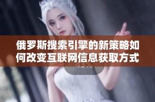 俄罗斯搜索引擎的新策略如何改变互联网信息获取方式
