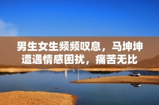 男生女生频频叹息，马坤坤遭遇情感困扰，痛苦无比