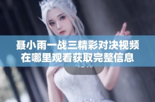 聂小雨一战三精彩对决视频在哪里观看获取完整信息