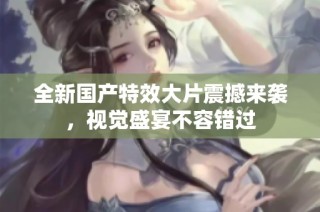 全新国产特效大片震撼来袭，视觉盛宴不容错过