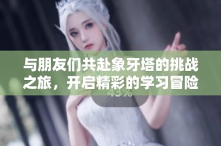 与朋友们共赴象牙塔的挑战之旅，开启精彩的学习冒险之旅！