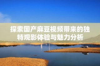 探索国产麻豆视频带来的独特观影体验与魅力分析