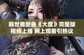 韩世雅新曲《大度》完整版视频上线 网上观看引热议和关注