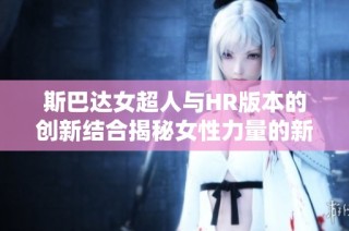 斯巴达女超人与HR版本的创新结合揭秘女性力量的新篇章