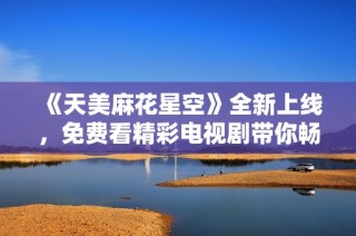 《天美麻花星空》全新上线，免费看精彩电视剧带你畅享视听盛宴