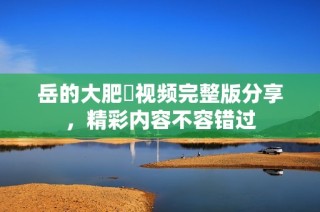 岳的大肥坹视频完整版分享，精彩内容不容错过