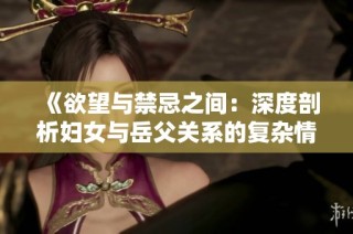 《欲望与禁忌之间：深度剖析妇女与岳父关系的复杂情感》