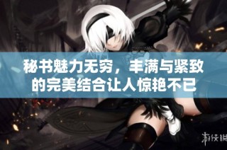 秘书魅力无穷，丰满与紧致的完美结合让人惊艳不已