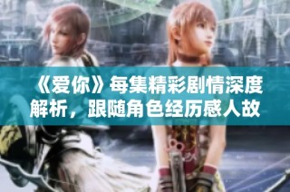 《爱你》每集精彩剧情深度解析，跟随角色经历感人故事之旅