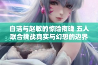 白洁与赵敏的惊险夜晚 五人联合挑战真实与幻想的边界