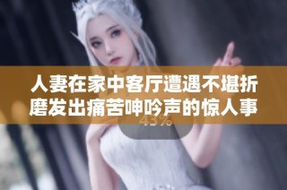 人妻在家中客厅遭遇不堪折磨发出痛苦呻吟声的惊人事件