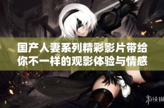 国产人妻系列精彩影片带给你不一样的观影体验与情感共鸣