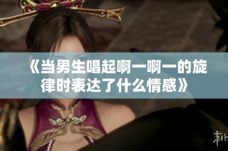 《当男生唱起啊一啊一的旋律时表达了什么情感》