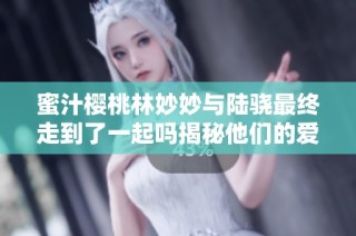 蜜汁樱桃林妙妙与陆骁最终走到了一起吗揭秘他们的爱情故事