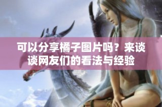 可以分享橘子图片吗？来谈谈网友们的看法与经验