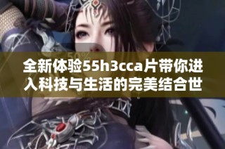 全新体验55h3cca片带你进入科技与生活的完美结合世界