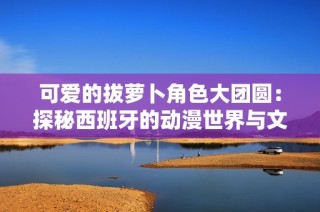 可爱的拔萝卜角色大团圆：探秘西班牙的动漫世界与文化魅力