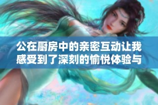 公在厨房中的亲密互动让我感受到了深刻的愉悦体验与温暖情感